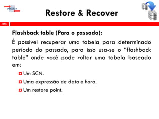 Restore & Recover
Flashback table (Para o passado):
É possível recuperar uma tabela para determinado
período do passado, para isso usa-se o “flashback
table” onde você pode voltar uma tabela baseado
em:
 Um SCN.
 Uma expressão de data e hora.
 Um restore point.
273
 