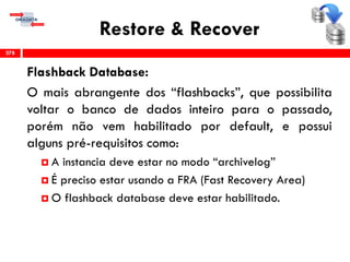 Restore & Recover
Flashback Database:
O mais abrangente dos “flashbacks”, que possibilita
voltar o banco de dados inteiro para o passado,
porém não vem habilitado por default, e possui
alguns pré-requisitos como:
 A instancia deve estar no modo “archivelog”
 É preciso estar usando a FRA (Fast Recovery Area)
 O flashback database deve estar habilitado.
278
 