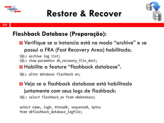 Restore & Recover
Flashback Database (Preparação):
 Verifique se a instancia está no modo “archive” e se
possui a FRA (Fast Recovery Area) habilitada.
 Habilite a feature “flashback database”.
 Veja se o flashback database está habilitado
juntamente com seus logs de flashback:
279
 