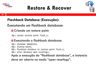 Restore & Recover
Flashback Database (Execução):
Executando um flashback database:
 Criando um restore point:
 Executando o flashback database:
Após a execução do “flashback database”, a instancia
deve ser aberta no modo “open resetlogs”.
281
 