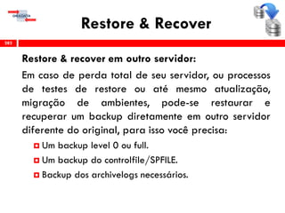 Restore & Recover
Restore & recover em outro servidor:
Em caso de perda total de seu servidor, ou processos
de testes de restore ou até mesmo atualização,
migração de ambientes, pode-se restaurar e
recuperar um backup diretamente em outro servidor
diferente do original, para isso você precisa:
 Um backup level 0 ou full.
 Um backup do controlfile/SPFILE.
 Backup dos archivelogs necessários.
282
 