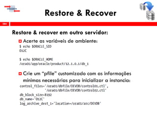 Restore & Recover
Restore & recover em outro servidor:
 Acerte as variáveis de ambiente:
 Crie um “pfile” customizado com as informações
mínimas necessárias para inicializar a instancia:
284
 