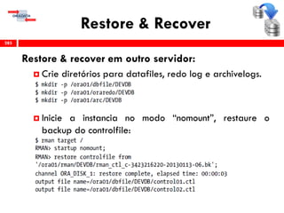 Restore & Recover
Restore & recover em outro servidor:
 Crie diretórios para datafiles, redo log e archivelogs.
 Inicie a instancia no modo “nomount”, restaure o
backup do controlfile:
285
 