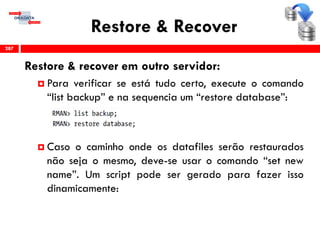 Restore & Recover
Restore & recover em outro servidor:
 Para verificar se está tudo certo, execute o comando
“list backup” e na sequencia um “restore database”:
 Caso o caminho onde os datafiles serão restaurados
não seja o mesmo, deve-se usar o comando “set new
name”. Um script pode ser gerado para fazer isso
dinamicamente:
287
 
