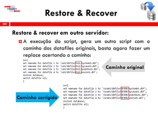 Restore & Recover
Restore & recover em outro servidor:
 A execução do script, gera um outro script com o
caminho dos datafiles originais, basta agora fazer um
replace acertando o caminho:
289
Caminho original
Caminho corrigido
 