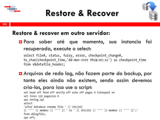 Restore & Recover
Restore & recover em outro servidor:
 Para saber até que momento, sua instancia foi
recuperada, execute o select:
 Arquivos de redo log, não fazem parte do backup, por
tanto eles ainda não existem, sendo assim devemos
cria-los, para isso use o script:
292
 