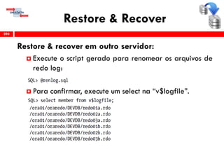 Restore & Recover
Restore & recover em outro servidor:
 Execute o script gerado para renomear os arquivos de
redo log:
 Para confirmar, execute um select na “v$logfile”.
294
 