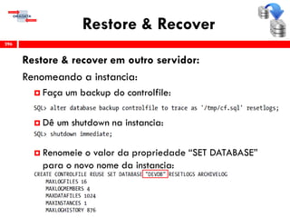Restore & Recover
Restore & recover em outro servidor:
Renomeando a instancia:
 Faça um backup do controlfile:
 Dê um shutdown na instancia:
 Renomeie o valor da propriedade “SET DATABASE”
para o novo nome da instancia:
296
 