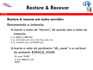 Restore & Recover
Restore & recover em outro servidor:
Renomeando a instancia:
 Acerte o nome do “init.ora”, de acordo com o nome da
instancia:
 Acerte o valor do parâmetro “db_name” e a variável
de ambiente $ORACLE_HOME
297
 