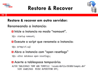 Restore & Recover
Restore & recover em outro servidor:
Renomeando a instancia:
 Inicie a instancia no modo “nomount”.
 Execute o script que renomeia a instancia:
 Abra a instancia com “open resetlogs”
 Acerte a tablespace temporária:
298
 