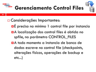 Gerenciamento Control Files
 Considerações Importantes:
É preciso no mínimo 1 control file por instancia
A localização dos control files é obtida no
spfile, no parâmetro CONTROL_FILES
A todo momento a instancia de banco de
dados escreve no control file (checkpoints,
alterações físicas, operações de backup e
etc...)
30
 