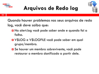 Arquivos de Redo log
Quando houver problemas nos seus arquivos de redo
log, você deve saiba que:
 No alert.log você pode saber onde e quando foi a
falha.
 V$LOG e V$LOGFILE você pode saber em qual
grupo/membro.
 Se houver um membro sobrevivente, você pode
restaurar o membro danificado a partir dele.
303
 
