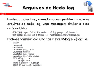 Arquivos de Redo log
305
Dentro do alert.log, quando houver problemas com os
arquivos de redo log, uma mensagem similar a essa
será exibida:
Pode-se também consultar as views v$log e v$logfile:
 