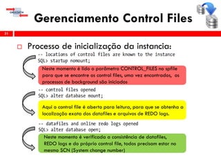 Gerenciamento Control Files
 Processo de inicialização da instancia:
31
Neste momento é lido o parâmetro CONTROL_FILES no spfile
para que se encontre os control files, uma vez encontrados, os
processos de background são iniciados
Aqui o control file é aberto para leitura, para que se obtenha a
localização exata dos datafiles e arquivos de REDO logs.
Neste momento é verificada a consistência de datafiles,
REDO logs e do próprio control file, todos precisam estar no
mesmo SCN (System change number)
 