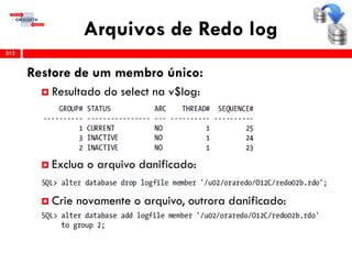 Arquivos de Redo log
312
Restore de um membro único:
 Resultado do select na v$log:
 Exclua o arquivo danificado:
 Crie novamente o arquivo, outrora danificado:
 