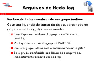 Arquivos de Redo log
313
Restore de todos membros de um grupo inativo:
Caso sua instancia de banco de dados perca todo um
grupo de redo log, siga este caminho:
 Identifique os membros do grupo danificado no
alert.log
 Verifique se o status do grupo é INACTIVE
 Recrie o grupo inteiro com o comando “clear logfile”
 Se o grupo danificado não havia sido arquivado,
imediatamente execute um backup
 