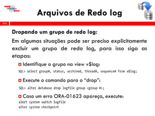 Arquivos de Redo log
316
Dropando um grupo de redo log:
Em algumas situações pode ser preciso explicitamente
excluir um grupo de redo log, para isso siga as
etapas:
 Identifique o grupo na view v$log:
 Execute o comando para o “drop”:
 Caso um erro ORA-01623 apareça, execute:
 