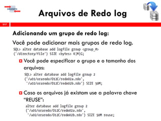 Arquivos de Redo log
317
Adicionando um grupo de redo log:
Você pode adicionar mais grupos de redo log.
 Você pode especificar o grupo e o tamanho dos
arquivos:
 Caso os arquivos já existam use a palavra chave
“REUSE”:
 
