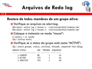 Arquivos de Redo log
319
Restore de todos membros de um grupo ativo:
 Verifique os arquivos no alert.log:
 Coloque a instancia no modo “mount”:
 Verifique se o status do grupo está como “ACTIVE”:
 