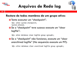 Arquivos de Redo log
320
Restore de todos membros de um grupo ativo:
 Tente executar um “checkpoint”:
 Se o “checkpoint” teve sucesso execute um “clear
logfile”:
 Se o “checkpoint” não funcionar, execute um “clear
unarchived logfile” (Na sequencia execute um PIT):
 