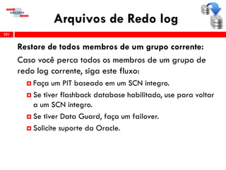 Arquivos de Redo log
321
Restore de todos membros de um grupo corrente:
Caso você perca todos os membros de um grupo de
redo log corrente, siga este fluxo:
 Faça um PIT baseado em um SCN integro.
 Se tiver flashback database habilitado, use para voltar
a um SCN integro.
 Se tiver Data Guard, faça um failover.
 Solicite suporte da Oracle.
 