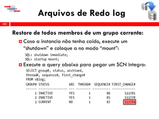 Arquivos de Redo log
322
Restore de todos membros de um grupo corrente:
 Caso a instancia não tenha caído, execute um
“shutdown” e coloque a no modo “mount”:
 Execute a query abaixo para pegar um SCN integro:
 