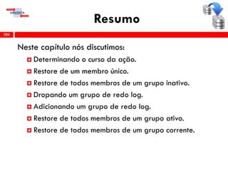 Resumo
Neste capítulo nós discutimos:
 Determinando o curso da ação.
 Restore de um membro único.
 Restore de todos membros de um grupo inativo.
 Dropando um grupo de redo log.
 Adicionando um grupo de redo log.
 Restore de todos membros de um grupo ativo.
 Restore de todos membros de um grupo corrente.
324
 