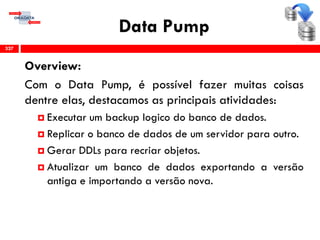 Data Pump
Overview:
Com o Data Pump, é possível fazer muitas coisas
dentre elas, destacamos as principais atividades:
 Executar um backup logico do banco de dados.
 Replicar o banco de dados de um servidor para outro.
 Gerar DDLs para recriar objetos.
 Atualizar um banco de dados exportando a versão
antiga e importando a versão nova.
327
 
