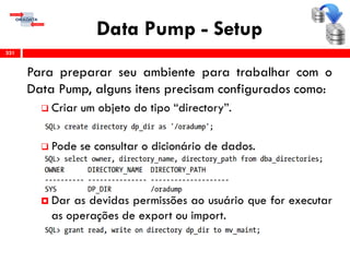 Data Pump - Setup
Para preparar seu ambiente para trabalhar com o
Data Pump, alguns itens precisam configurados como:
 Criar um objeto do tipo “directory”.
 Pode se consultar o dicionário de dados.
 Dar as devidas permissões ao usuário que for executar
as operações de export ou import.
331
 