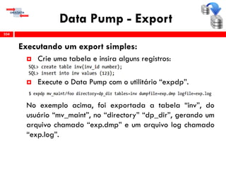 Data Pump - Export
Executando um export simples:
 Crie uma tabela e insira alguns registros:
 Execute o Data Pump com o utilitário “expdp”.
No exemplo acima, foi exportada a tabela “inv”, do
usuário “mv_maint”, no “directory” “dp_dir”, gerando um
arquivo chamado “exp.dmp” e um arquivo log chamado
“exp.log”.
334
 