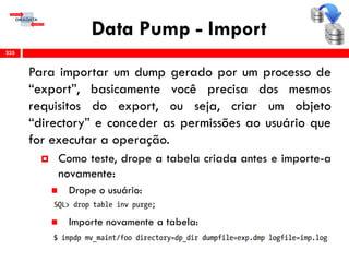 Data Pump - Import
Para importar um dump gerado por um processo de
“export”, basicamente você precisa dos mesmos
requisitos do export, ou seja, criar um objeto
“directory” e conceder as permissões ao usuário que
for executar a operação.
 Como teste, drope a tabela criada antes e importe-a
novamente:
 Drope o usuário:
 Importe novamente a tabela:
335
 