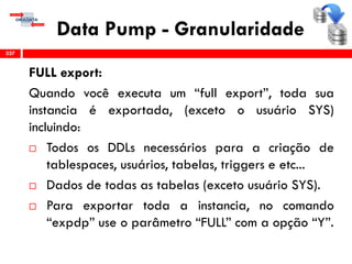 Data Pump - Granularidade
FULL export:
Quando você executa um “full export”, toda sua
instancia é exportada, (exceto o usuário SYS)
incluindo:
 Todos os DDLs necessários para a criação de
tablespaces, usuários, tabelas, triggers e etc...
 Dados de todas as tabelas (exceto usuário SYS).
 Para exportar toda a instancia, no comando
“expdp” use o parâmetro “FULL” com a opção “Y”.
337
 