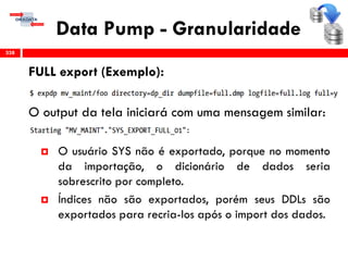 Data Pump - Granularidade
FULL export (Exemplo):
O output da tela iniciará com uma mensagem similar:
 O usuário SYS não é exportado, porque no momento
da importação, o dicionário de dados seria
sobrescrito por completo.
 Índices não são exportados, porém seus DDLs são
exportados para recria-los após o import dos dados.
338
 
