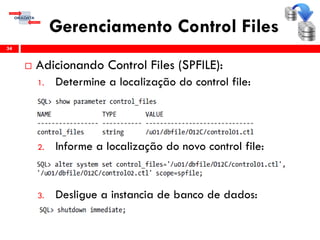 Gerenciamento Control Files
 Adicionando Control Files (SPFILE):
1. Determine a localização do control file:
2. Informe a localização do novo control file:
3. Desligue a instancia de banco de dados:
34
 