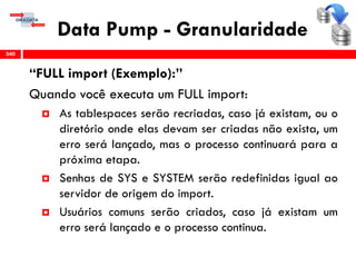 Data Pump - Granularidade
“FULL import (Exemplo):”
Quando você executa um FULL import:
 As tablespaces serão recriadas, caso já existam, ou o
diretório onde elas devam ser criadas não exista, um
erro será lançado, mas o processo continuará para a
próxima etapa.
 Senhas de SYS e SYSTEM serão redefinidas igual ao
servidor de origem do import.
 Usuários comuns serão criados, caso já existam um
erro será lançado e o processo continua.
340
 