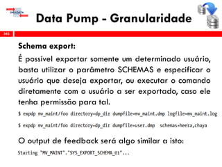 Data Pump - Granularidade
Schema export:
É possível exportar somente um determinado usuário,
basta utilizar o parâmetro SCHEMAS e especificar o
usuário que deseja exportar, ou executar o comando
diretamente com o usuário a ser exportado, caso ele
tenha permissão para tal.
O output de feedback será algo similar a isto:
342
 