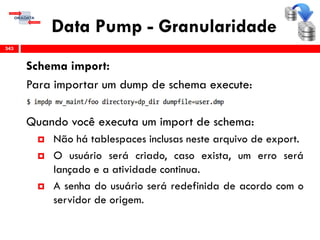 Data Pump - Granularidade
Schema import:
Para importar um dump de schema execute:
Quando você executa um import de schema:
 Não há tablespaces inclusas neste arquivo de export.
 O usuário será criado, caso exista, um erro será
lançado e a atividade continua.
 A senha do usuário será redefinida de acordo com o
servidor de origem.
343
 