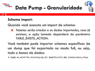 Data Pump - Granularidade
Schema import:
Quando você executa um import de schema:
 Tabelas serão criadas e os dados importados, caso já
existam, a ação tomada dependerá do parâmetro
TABLE_EXISTS_ACTION.
Você também pode importar schemas específicos de
um dump que foi exportado no modo full, ou seja,
todo o banco de dados:
344
 