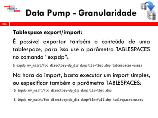 Data Pump - Granularidade
Tablespace export/import:
É possível exportar também o conteúdo de uma
tablespace, para isso use o parâmetro TABLESPACES
no comando “expdp”:
Na hora do import, basta executar um import simples,
ou especificar também o parâmetro TABLESPACES:
346
 