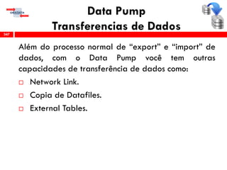 Data Pump
Transferencias de Dados
Além do processo normal de “export” e “import” de
dados, com o Data Pump você tem outras
capacidades de transferência de dados como:
 Network Link.
 Copia de Datafiles.
 External Tables.
347
 