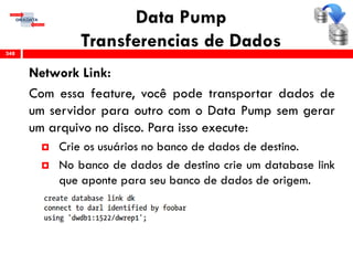 Data Pump
Transferencias de Dados
Network Link:
Com essa feature, você pode transportar dados de
um servidor para outro com o Data Pump sem gerar
um arquivo no disco. Para isso execute:
 Crie os usuários no banco de dados de destino.
 No banco de dados de destino crie um database link
que aponte para seu banco de dados de origem.
348
 