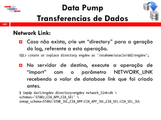 Data Pump
Transferencias de Dados
Network Link:
 Caso não exista, crie um “directory” para a geração
do log, referente a esta operação.
 No servidor de destino, execute a operação de
“import” com o parâmetro NETWORK_LINK
recebendo o valor de database link que foi criado
antes.
349
 