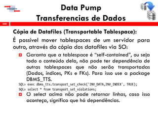 Data Pump
Transferencias de Dados
Cópia de Datafiles (Transportable Tablespace):
É possível mover tablespaces de um servidor para
outro, através da cópia dos datafiles via SO:
 Garanta que a tablespace é “self-contained”, ou seja
todo o conteúdo dela, não pode ter dependência de
outras tablespaces que não serão transportadas
(Dados, índices, PKs e FKs). Para isso use a package
DBMS_TTS.
 O select acima não pode retornar linhas, caso isso
aconteça, significa que há dependências.
350
 