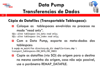 Data Pump
Transferencias de Dados
Cópia de Datafiles (Transportable Tablespace):
 Coloque as tablespaces envolvidas no processo no
modo “read only”.
 Com o Data Pump, exporte os meta-dados das
tablespces:
 Copie os datafiles (via SO) da origem para o destino
no mesmo caminho da origem, caso não seja possível,
use o parâmetro REMAP_DATAFILE.
351
 