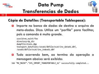 Data Pump
Transferencias de Dados
Cópia de Datafiles (Transportable Tablespace):
 Importe no banco de dados de destino o arquivo de
meta-dados. Dica: Utilize um “parfile” para facilitar,
pois o comando é muito grande.
 Tudo ocorrendo bem, ao termino da operação a
mensagem abaixo será exibida:
352
 