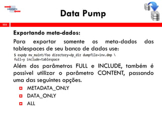 Data Pump
Exportando meta-dados:
Para exportar somente os meta-dados das
tablespaces de seu banco de dados use:
Além dos parâmetros FULL e INCLUDE, também é
possível utilizar o parâmetro CONTENT, passando
uma das seguintes opções.
 METADATA_ONLY
 DATA_ONLY
 ALL
353
 