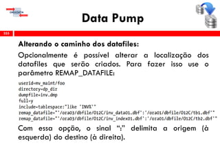 Data Pump
Alterando o caminho dos datafiles:
Opcionalmente é possível alterar a localização dos
datafiles que serão criados. Para fazer isso use o
parâmetro REMAP_DATAFILE:
Com essa opção, o sinal “:” delimita a origem (à
esquerda) do destino (à direita).
355
 