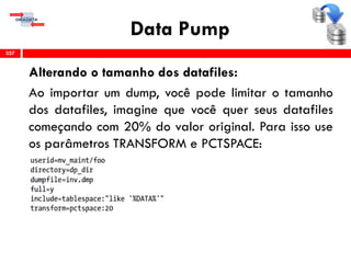 Data Pump
Alterando o tamanho dos datafiles:
Ao importar um dump, você pode limitar o tamanho
dos datafiles, imagine que você quer seus datafiles
começando com 20% do valor original. Para isso use
os parâmetros TRANSFORM e PCTSPACE:
357
 