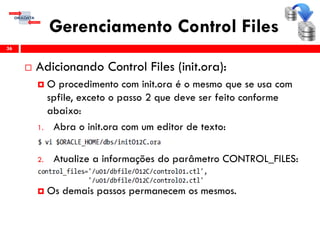 Gerenciamento Control Files
 Adicionando Control Files (init.ora):
 O procedimento com init.ora é o mesmo que se usa com
spfile, exceto o passo 2 que deve ser feito conforme
abaixo:
1. Abra o init.ora com um editor de texto:
2. Atualize a informações do parâmetro CONTROL_FILES:
 Os demais passos permanecem os mesmos.
36
 