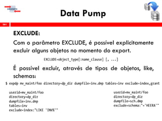 Data Pump
EXCLUDE:
Com o parâmetro EXCLUDE, é possível explicitamente
excluir alguns objetos no momento do export.
É possível excluir, através de tipos de objetos, like,
schemas:
361
 
